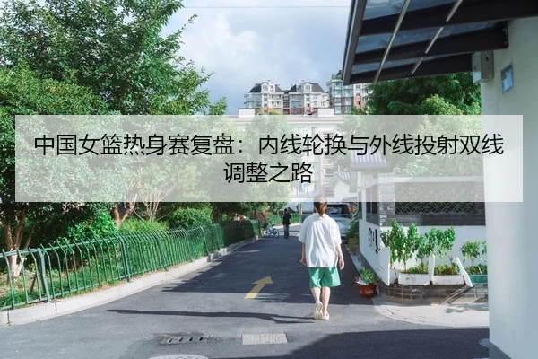 中国女篮热身赛复盘：内线轮换与外线投射双线调整之路